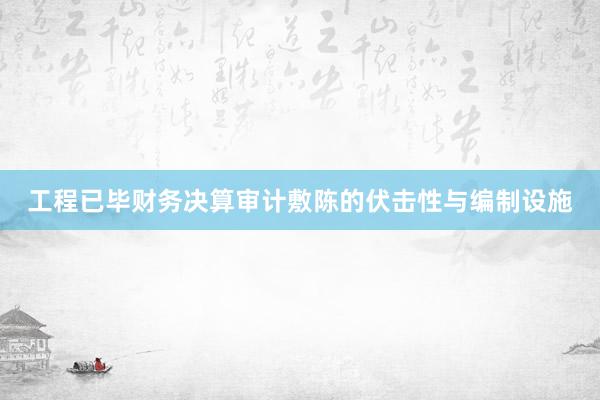 工程已毕财务决算审计敷陈的伏击性与编制设施