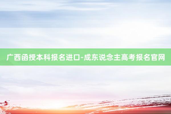 广西函授本科报名进口-成东说念主高考报名官网