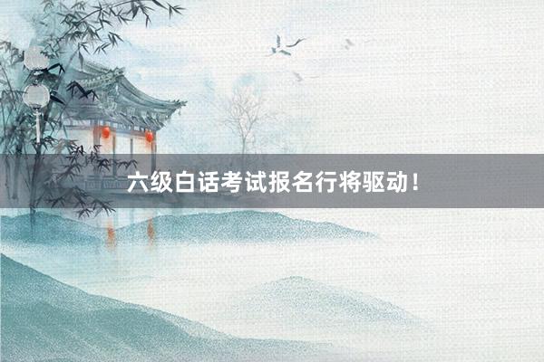 六级白话考试报名行将驱动！