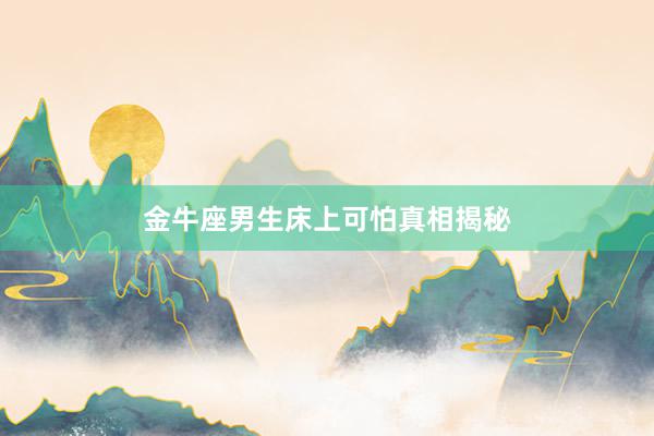 金牛座男生床上可怕真相揭秘